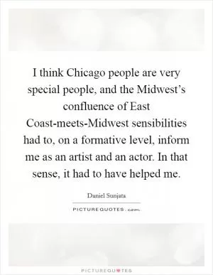 I think Chicago people are very special people, and the Midwest’s confluence of East Coast-meets-Midwest sensibilities had to, on a formative level, inform me as an artist and an actor. In that sense, it had to have helped me Picture Quote #1