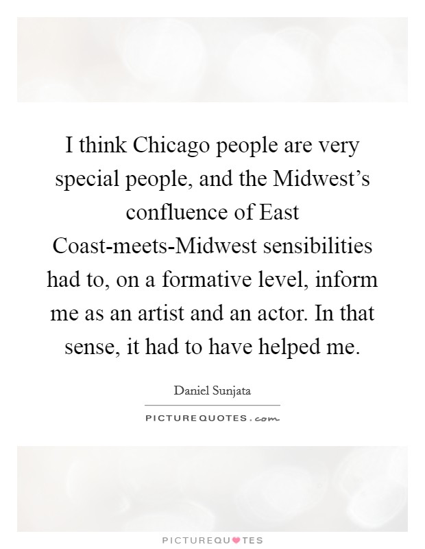 I think Chicago people are very special people, and the Midwest's confluence of East Coast-meets-Midwest sensibilities had to, on a formative level, inform me as an artist and an actor. In that sense, it had to have helped me Picture Quote #1