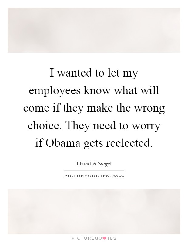 I wanted to let my employees know what will come if they make the wrong choice. They need to worry if Obama gets reelected Picture Quote #1