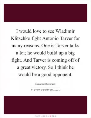 I would love to see Wladimir Klitschko fight Antonio Tarver for many reasons. One is Tarver talks a lot; he would build up a big fight. And Tarver is coming off of a great victory. So I think he would be a good opponent Picture Quote #1