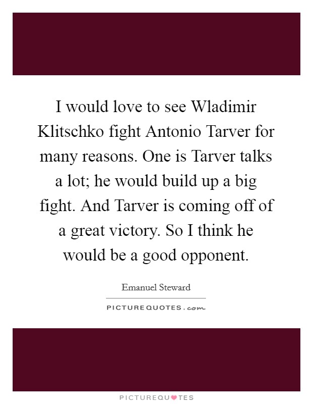 I would love to see Wladimir Klitschko fight Antonio Tarver for many reasons. One is Tarver talks a lot; he would build up a big fight. And Tarver is coming off of a great victory. So I think he would be a good opponent Picture Quote #1