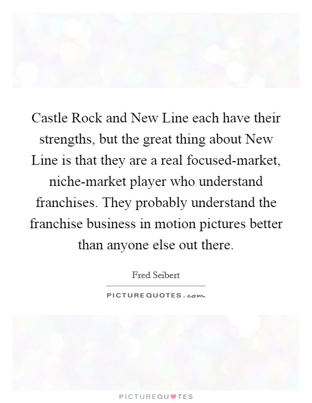 Castle Rock and New Line each have their strengths, but the great thing about New Line is that they are a real focused-market, niche-market player who understand franchises. They probably understand the franchise business in motion pictures better than anyone else out there Picture Quote #1
