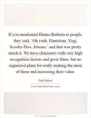 If you mentioned Hanna-Barbera to people, they said, ‘Oh yeah, Flintstone, Yogi, Scooby-Doo, Jetsons,’ and that was pretty much it. We have characters with very high recognition factors and great films, but no organized plans for really making the most of them and increasing their value Picture Quote #1