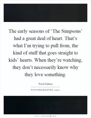 The early seasons of ‘The Simpsons’ had a great deal of heart. That’s what I’m trying to pull from, the kind of stuff that goes straight to kids’ hearts. When they’re watching, they don’t necessarily know why they love something Picture Quote #1