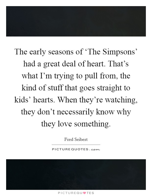 The early seasons of ‘The Simpsons' had a great deal of heart. That's what I'm trying to pull from, the kind of stuff that goes straight to kids' hearts. When they're watching, they don't necessarily know why they love something Picture Quote #1