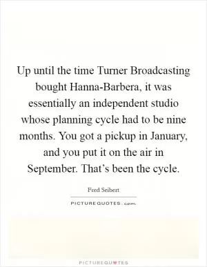 Up until the time Turner Broadcasting bought Hanna-Barbera, it was essentially an independent studio whose planning cycle had to be nine months. You got a pickup in January, and you put it on the air in September. That’s been the cycle Picture Quote #1