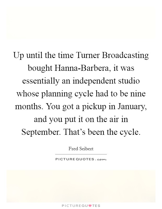 Up until the time Turner Broadcasting bought Hanna-Barbera, it was essentially an independent studio whose planning cycle had to be nine months. You got a pickup in January, and you put it on the air in September. That's been the cycle Picture Quote #1