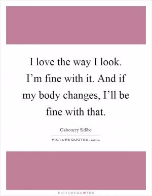 I love the way I look. I’m fine with it. And if my body changes, I’ll be fine with that Picture Quote #1