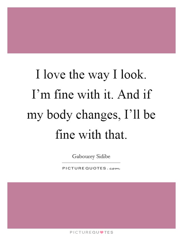 I love the way I look. I'm fine with it. And if my body changes, I'll be fine with that Picture Quote #1