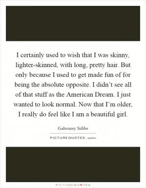 I certainly used to wish that I was skinny, lighter-skinned, with long, pretty hair. But only because I used to get made fun of for being the absolute opposite. I didn’t see all of that stuff as the American Dream. I just wanted to look normal. Now that I’m older, I really do feel like I am a beautiful girl Picture Quote #1