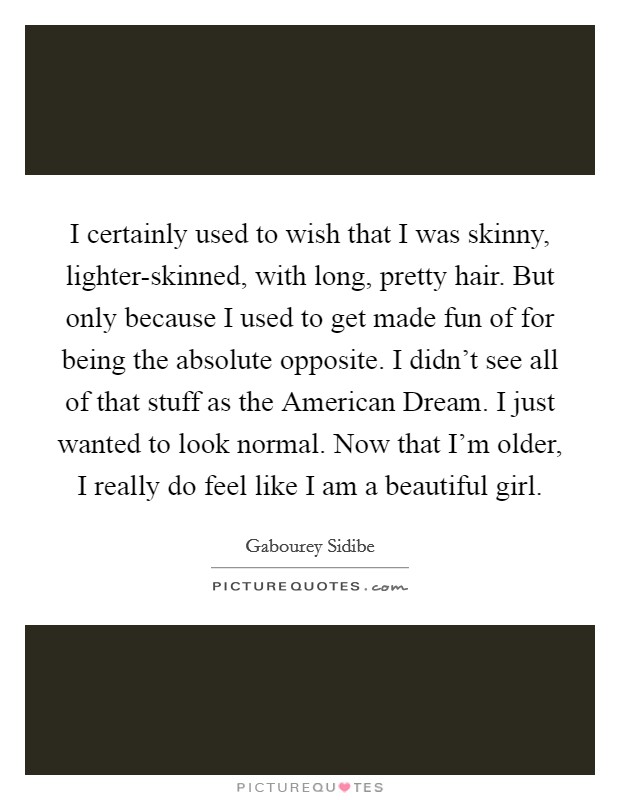 I certainly used to wish that I was skinny, lighter-skinned, with long, pretty hair. But only because I used to get made fun of for being the absolute opposite. I didn't see all of that stuff as the American Dream. I just wanted to look normal. Now that I'm older, I really do feel like I am a beautiful girl Picture Quote #1