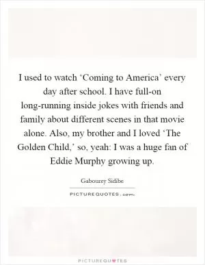 I used to watch ‘Coming to America’ every day after school. I have full-on long-running inside jokes with friends and family about different scenes in that movie alone. Also, my brother and I loved ‘The Golden Child,’ so, yeah: I was a huge fan of Eddie Murphy growing up Picture Quote #1