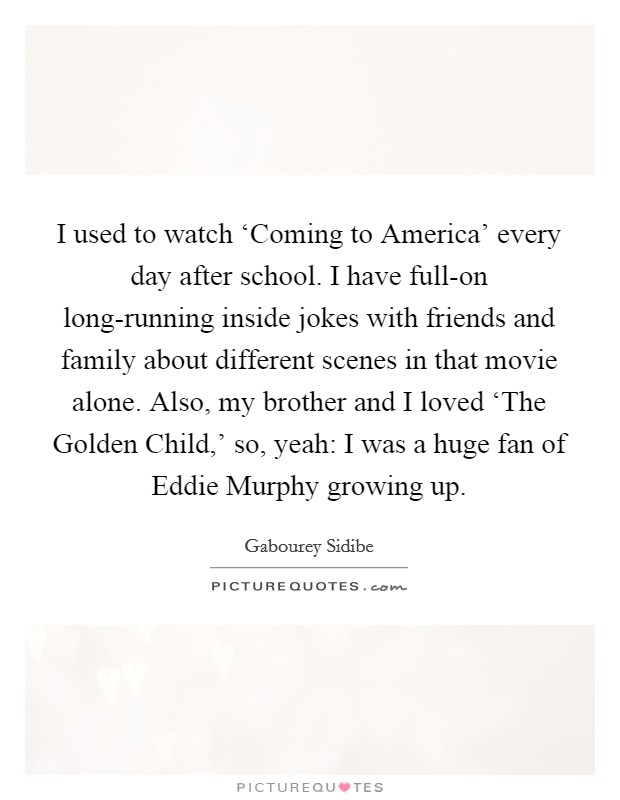 I used to watch ‘Coming to America' every day after school. I have full-on long-running inside jokes with friends and family about different scenes in that movie alone. Also, my brother and I loved ‘The Golden Child,' so, yeah: I was a huge fan of Eddie Murphy growing up Picture Quote #1