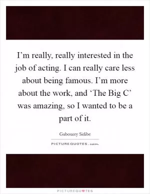 I’m really, really interested in the job of acting. I can really care less about being famous. I’m more about the work, and ‘The Big C’ was amazing, so I wanted to be a part of it Picture Quote #1