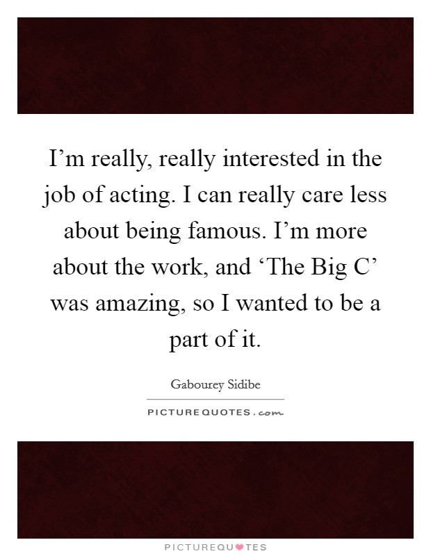 I'm really, really interested in the job of acting. I can really care less about being famous. I'm more about the work, and ‘The Big C' was amazing, so I wanted to be a part of it Picture Quote #1