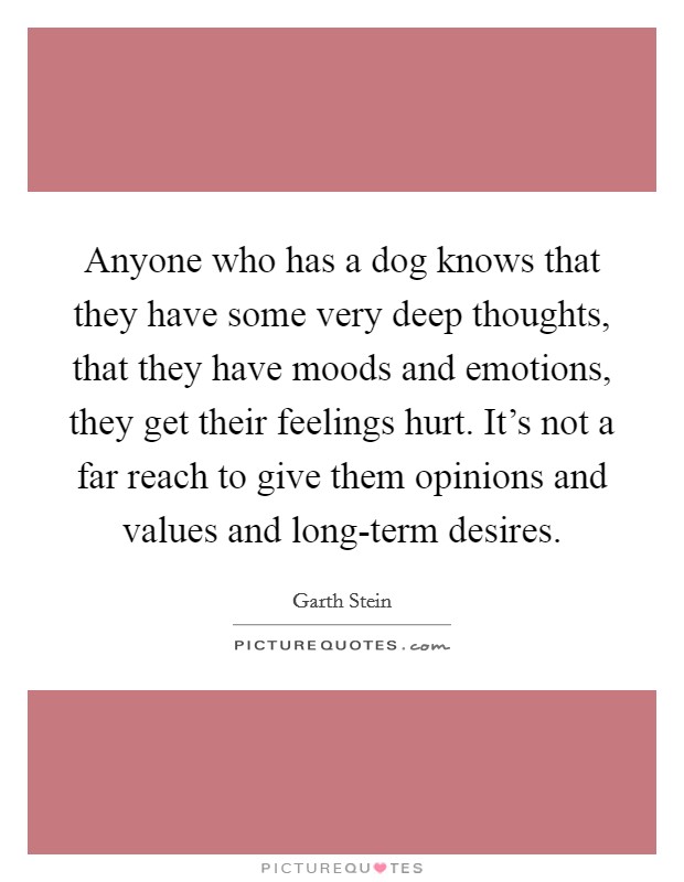 Anyone who has a dog knows that they have some very deep thoughts, that they have moods and emotions, they get their feelings hurt. It's not a far reach to give them opinions and values and long-term desires Picture Quote #1