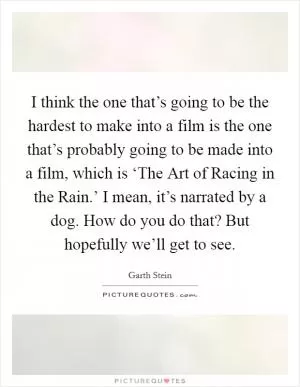 I think the one that’s going to be the hardest to make into a film is the one that’s probably going to be made into a film, which is ‘The Art of Racing in the Rain.’ I mean, it’s narrated by a dog. How do you do that? But hopefully we’ll get to see Picture Quote #1