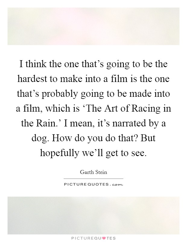 I think the one that's going to be the hardest to make into a film is the one that's probably going to be made into a film, which is ‘The Art of Racing in the Rain.' I mean, it's narrated by a dog. How do you do that? But hopefully we'll get to see Picture Quote #1