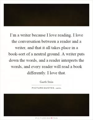 I’m a writer because I love reading. I love the conversation between a reader and a writer, and that it all takes place in a book-sort of a neutral ground. A writer puts down the words, and a reader interprets the words, and every reader will read a book differently. I love that Picture Quote #1