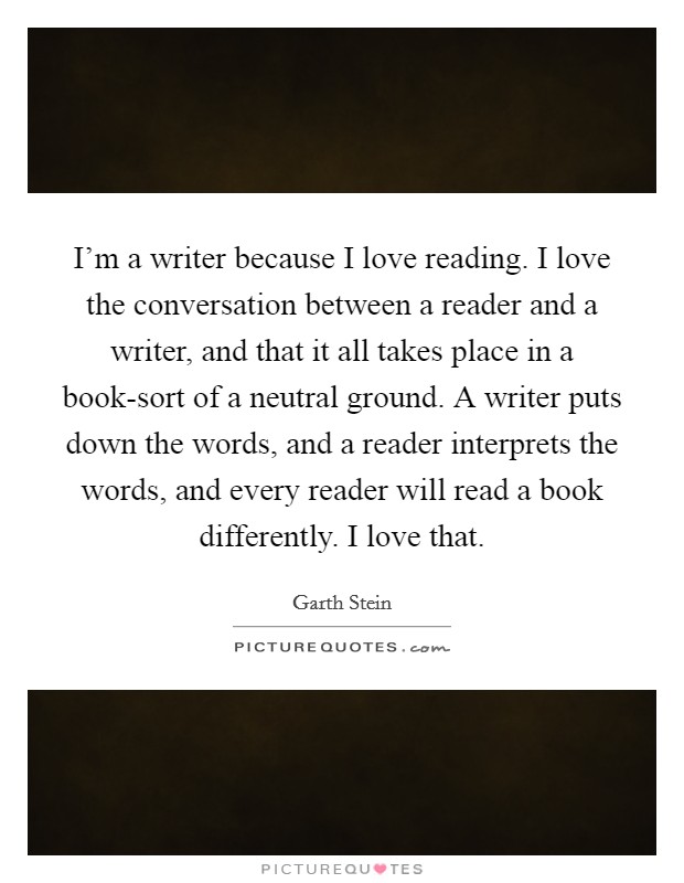 I'm a writer because I love reading. I love the conversation between a reader and a writer, and that it all takes place in a book-sort of a neutral ground. A writer puts down the words, and a reader interprets the words, and every reader will read a book differently. I love that Picture Quote #1