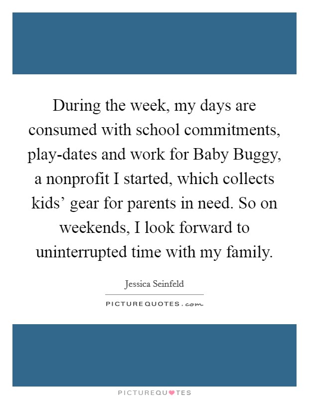 During the week, my days are consumed with school commitments, play-dates and work for Baby Buggy, a nonprofit I started, which collects kids' gear for parents in need. So on weekends, I look forward to uninterrupted time with my family Picture Quote #1