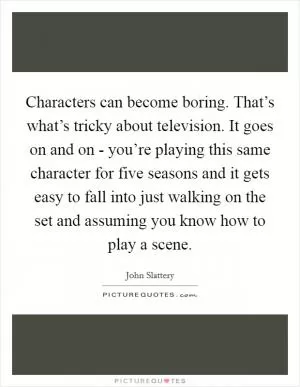 Characters can become boring. That’s what’s tricky about television. It goes on and on - you’re playing this same character for five seasons and it gets easy to fall into just walking on the set and assuming you know how to play a scene Picture Quote #1