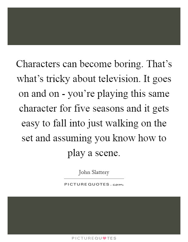 Characters can become boring. That's what's tricky about television. It goes on and on - you're playing this same character for five seasons and it gets easy to fall into just walking on the set and assuming you know how to play a scene Picture Quote #1