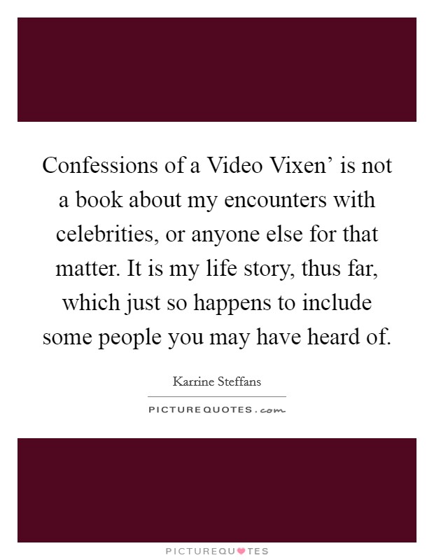 Confessions of a Video Vixen' is not a book about my encounters with celebrities, or anyone else for that matter. It is my life story, thus far, which just so happens to include some people you may have heard of Picture Quote #1