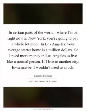 In certain parts of the world - where I’m at right now in New York, you’re going to pay a whole lot more. In Los Angeles, your average starter home is a million dollars. So I need more money in Los Angeles to live like a normal person. If I live in another city, Iowa maybe, I wouldn’t need as much Picture Quote #1