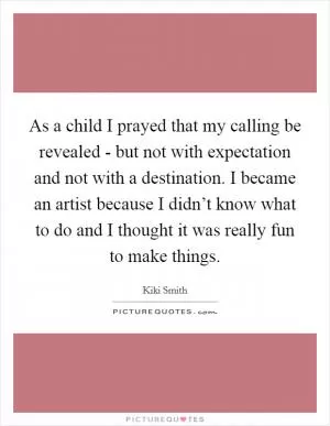 As a child I prayed that my calling be revealed - but not with expectation and not with a destination. I became an artist because I didn’t know what to do and I thought it was really fun to make things Picture Quote #1