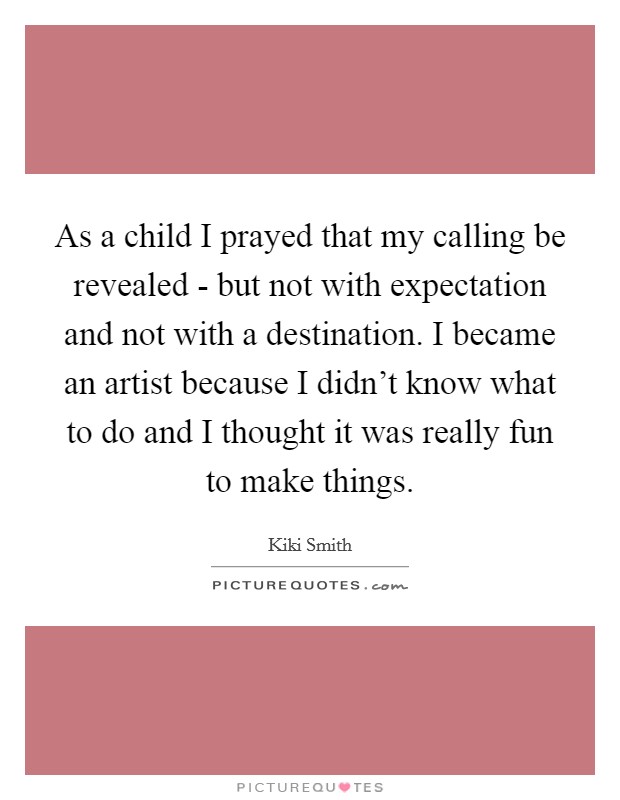 As a child I prayed that my calling be revealed - but not with expectation and not with a destination. I became an artist because I didn't know what to do and I thought it was really fun to make things Picture Quote #1