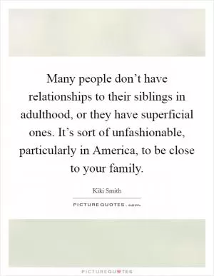 Many people don’t have relationships to their siblings in adulthood, or they have superficial ones. It’s sort of unfashionable, particularly in America, to be close to your family Picture Quote #1
