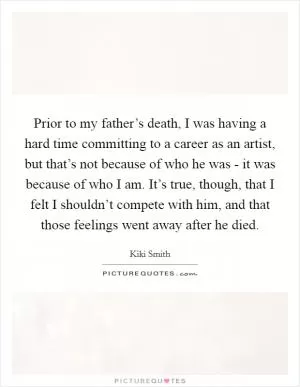 Prior to my father’s death, I was having a hard time committing to a career as an artist, but that’s not because of who he was - it was because of who I am. It’s true, though, that I felt I shouldn’t compete with him, and that those feelings went away after he died Picture Quote #1