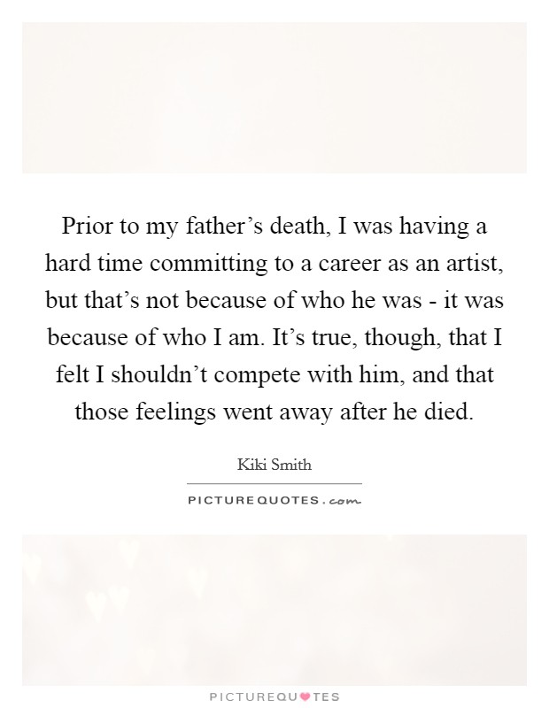 Prior to my father's death, I was having a hard time committing to a career as an artist, but that's not because of who he was - it was because of who I am. It's true, though, that I felt I shouldn't compete with him, and that those feelings went away after he died Picture Quote #1