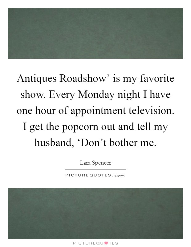 Antiques Roadshow' is my favorite show. Every Monday night I have one hour of appointment television. I get the popcorn out and tell my husband, ‘Don't bother me Picture Quote #1