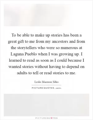 To be able to make up stories has been a great gift to me from my ancestors and from the storytellers who were so numerous at Laguna Pueblo when I was growing up. I learned to read as soon as I could because I wanted stories without having to depend on adults to tell or read stories to me Picture Quote #1