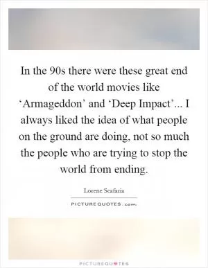 In the  90s there were these great end of the world movies like ‘Armageddon’ and ‘Deep Impact’... I always liked the idea of what people on the ground are doing, not so much the people who are trying to stop the world from ending Picture Quote #1