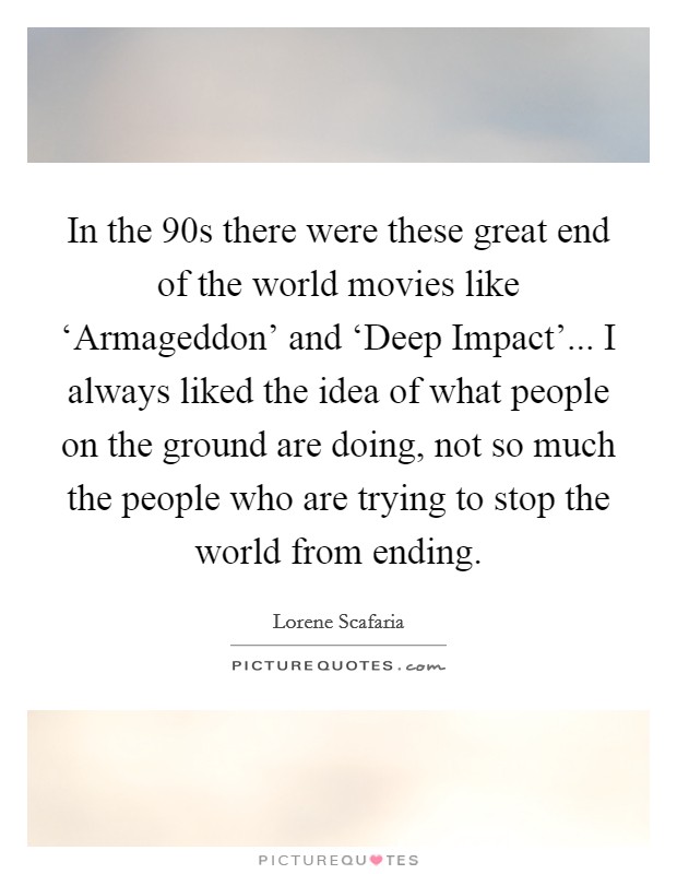 In the  90s there were these great end of the world movies like ‘Armageddon' and ‘Deep Impact'... I always liked the idea of what people on the ground are doing, not so much the people who are trying to stop the world from ending Picture Quote #1