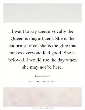 I want to say unequivocally the Queen is magnificent. She is the enduring force, she is the glue that makes everyone feel good. She is beloved. I would rue the day when she may not be here Picture Quote #1
