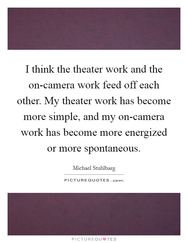 I think the theater work and the on-camera work feed off each other. My theater work has become more simple, and my on-camera work has become more energized or more spontaneous Picture Quote #1
