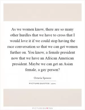 As we women know, there are so many other hurdles that we have to cross that I would love it if we could stop having the race conversation so that we can get women further on. You know, a female president now that we have an African American president. Maybe we can get an Asian female, a gay person? Picture Quote #1