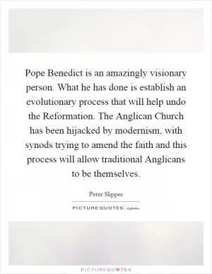 Pope Benedict is an amazingly visionary person. What he has done is establish an evolutionary process that will help undo the Reformation. The Anglican Church has been hijacked by modernism, with synods trying to amend the faith and this process will allow traditional Anglicans to be themselves Picture Quote #1