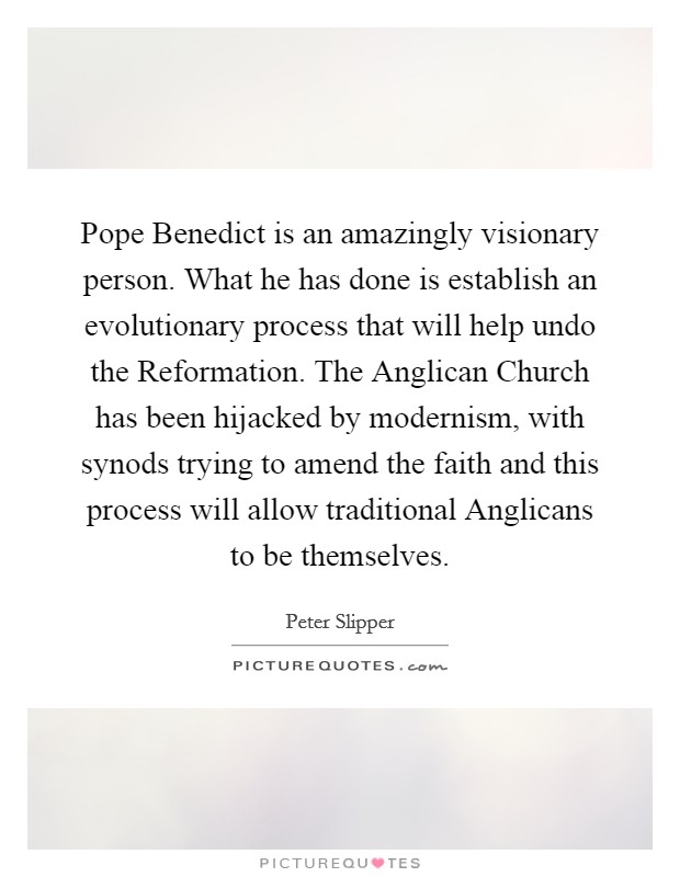 Pope Benedict is an amazingly visionary person. What he has done is establish an evolutionary process that will help undo the Reformation. The Anglican Church has been hijacked by modernism, with synods trying to amend the faith and this process will allow traditional Anglicans to be themselves Picture Quote #1