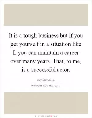 It is a tough business but if you get yourself in a situation like I, you can maintain a career over many years. That, to me, is a successful actor Picture Quote #1