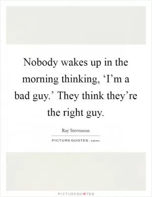 Nobody wakes up in the morning thinking, ‘I’m a bad guy.’ They think they’re the right guy Picture Quote #1