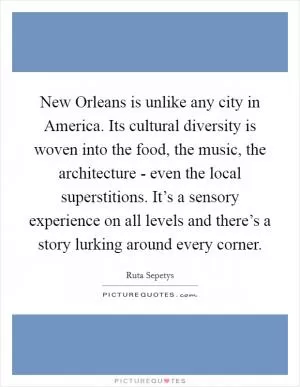 New Orleans is unlike any city in America. Its cultural diversity is woven into the food, the music, the architecture - even the local superstitions. It’s a sensory experience on all levels and there’s a story lurking around every corner Picture Quote #1