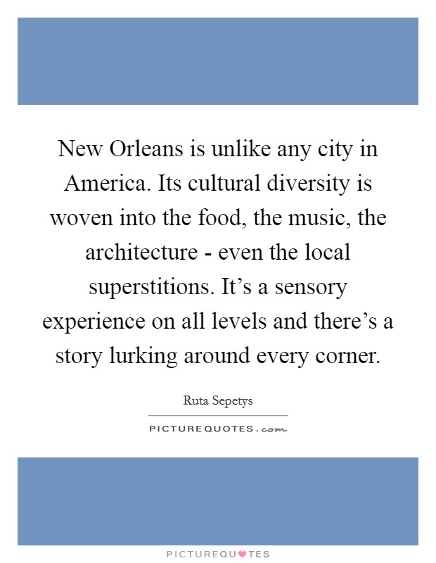 New Orleans is unlike any city in America. Its cultural diversity is woven into the food, the music, the architecture - even the local superstitions. It's a sensory experience on all levels and there's a story lurking around every corner Picture Quote #1