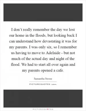 I don’t really remember the day we lost our home in the floods, but looking back I can understand how devastating it was for my parents. I was only six, so I remember us having to move to Adelaide - but not much of the actual day and night of the flood. We had to start all over again and my parents opened a cafe Picture Quote #1