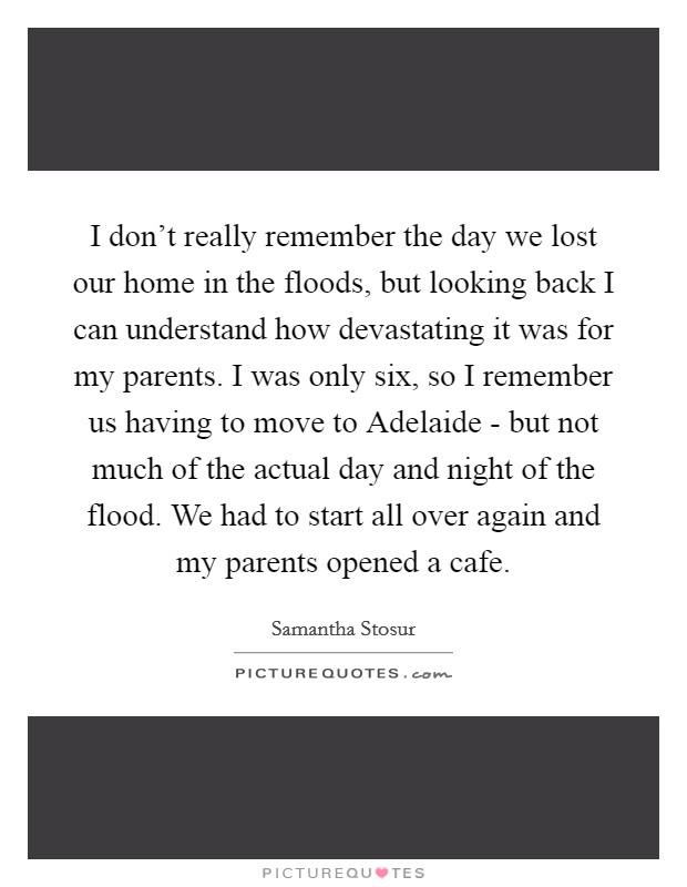 I don't really remember the day we lost our home in the floods, but looking back I can understand how devastating it was for my parents. I was only six, so I remember us having to move to Adelaide - but not much of the actual day and night of the flood. We had to start all over again and my parents opened a cafe Picture Quote #1