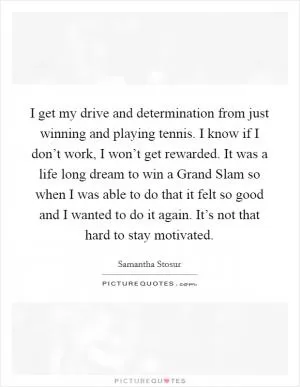 I get my drive and determination from just winning and playing tennis. I know if I don’t work, I won’t get rewarded. It was a life long dream to win a Grand Slam so when I was able to do that it felt so good and I wanted to do it again. It’s not that hard to stay motivated Picture Quote #1
